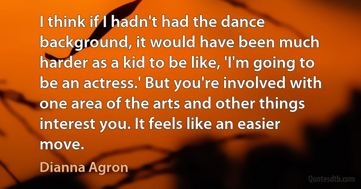 I think if I hadn't had the dance background, it would have been much harder as a kid to be like, 'I'm going to be an actress.' But you're involved with one area of the arts and other things interest you. It feels like an easier move. (Dianna Agron)