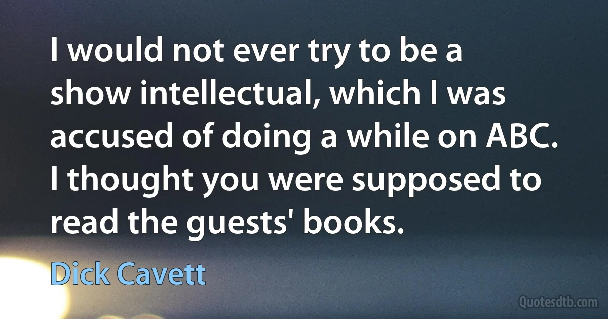 I would not ever try to be a show intellectual, which I was accused of doing a while on ABC. I thought you were supposed to read the guests' books. (Dick Cavett)