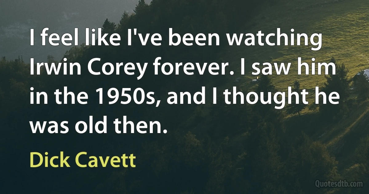 I feel like I've been watching Irwin Corey forever. I saw him in the 1950s, and I thought he was old then. (Dick Cavett)