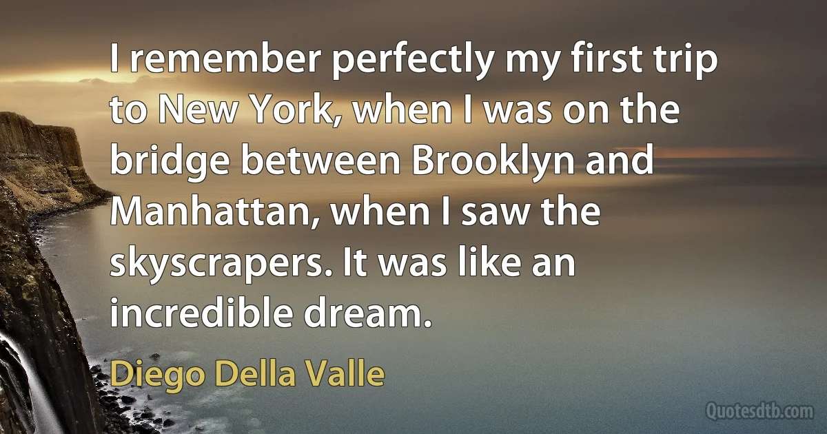 I remember perfectly my first trip to New York, when I was on the bridge between Brooklyn and Manhattan, when I saw the skyscrapers. It was like an incredible dream. (Diego Della Valle)