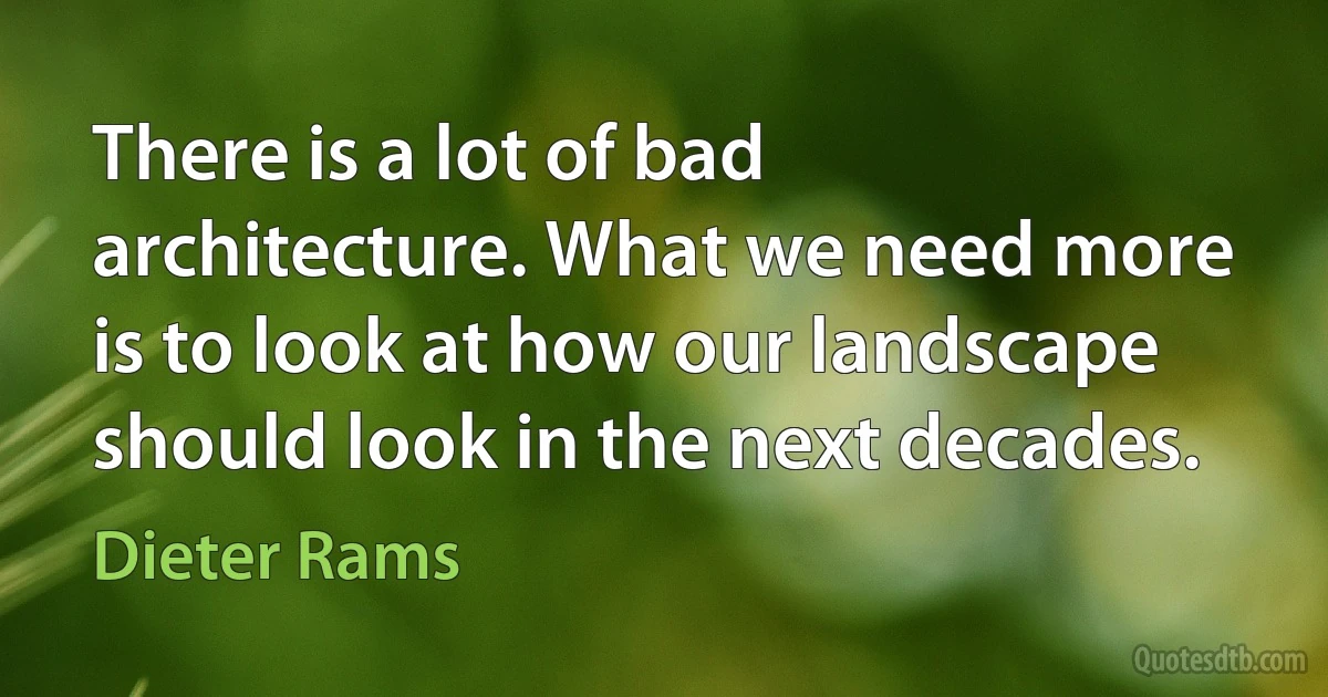 There is a lot of bad architecture. What we need more is to look at how our landscape should look in the next decades. (Dieter Rams)