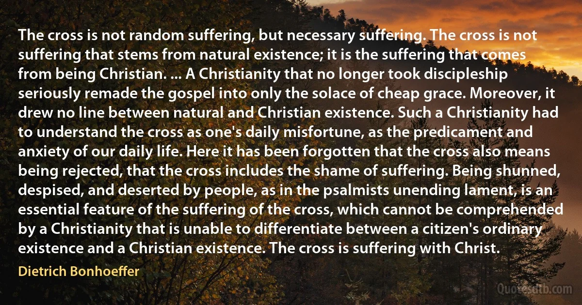 The cross is not random suffering, but necessary suffering. The cross is not suffering that stems from natural existence; it is the suffering that comes from being Christian. ... A Christianity that no longer took discipleship seriously remade the gospel into only the solace of cheap grace. Moreover, it drew no line between natural and Christian existence. Such a Christianity had to understand the cross as one's daily misfortune, as the predicament and anxiety of our daily life. Here it has been forgotten that the cross also means being rejected, that the cross includes the shame of suffering. Being shunned, despised, and deserted by people, as in the psalmists unending lament, is an essential feature of the suffering of the cross, which cannot be comprehended by a Christianity that is unable to differentiate between a citizen's ordinary existence and a Christian existence. The cross is suffering with Christ. (Dietrich Bonhoeffer)