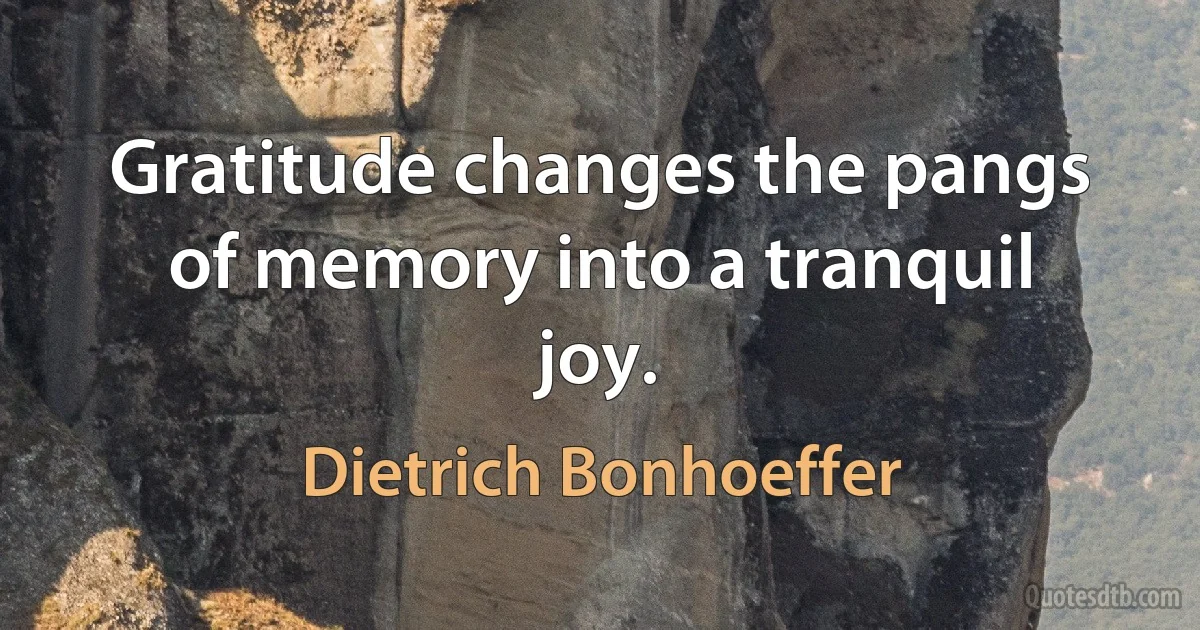 Gratitude changes the pangs of memory into a tranquil joy. (Dietrich Bonhoeffer)