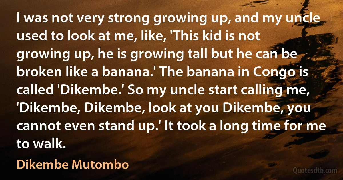 I was not very strong growing up, and my uncle used to look at me, like, 'This kid is not growing up, he is growing tall but he can be broken like a banana.' The banana in Congo is called 'Dikembe.' So my uncle start calling me, 'Dikembe, Dikembe, look at you Dikembe, you cannot even stand up.' It took a long time for me to walk. (Dikembe Mutombo)