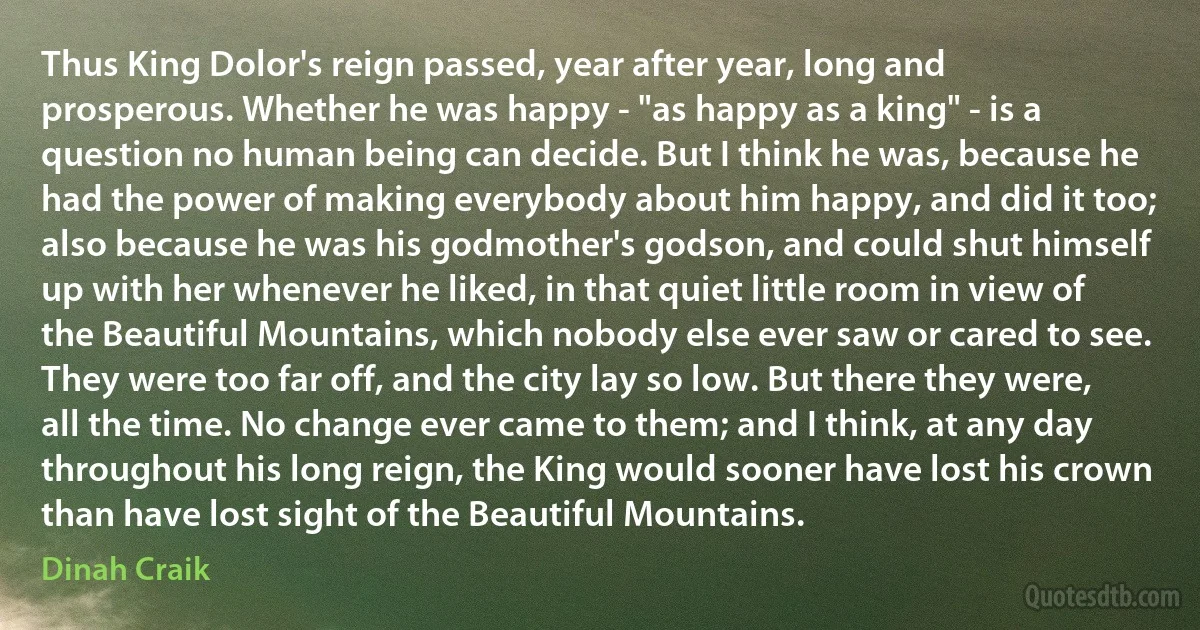 Thus King Dolor's reign passed, year after year, long and prosperous. Whether he was happy - "as happy as a king" - is a question no human being can decide. But I think he was, because he had the power of making everybody about him happy, and did it too; also because he was his godmother's godson, and could shut himself up with her whenever he liked, in that quiet little room in view of the Beautiful Mountains, which nobody else ever saw or cared to see. They were too far off, and the city lay so low. But there they were, all the time. No change ever came to them; and I think, at any day throughout his long reign, the King would sooner have lost his crown than have lost sight of the Beautiful Mountains. (Dinah Craik)