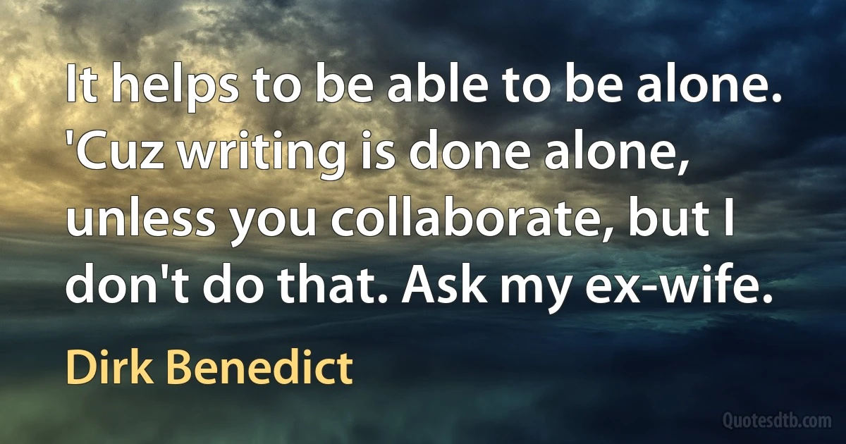 It helps to be able to be alone. 'Cuz writing is done alone, unless you collaborate, but I don't do that. Ask my ex-wife. (Dirk Benedict)