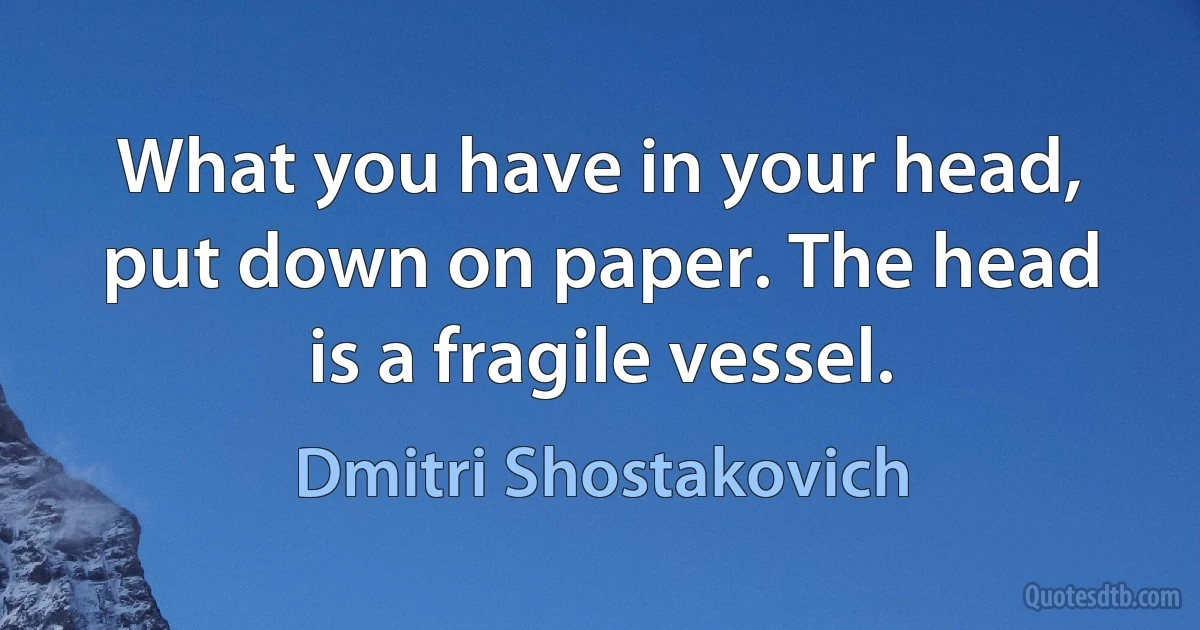 What you have in your head, put down on paper. The head is a fragile vessel. (Dmitri Shostakovich)