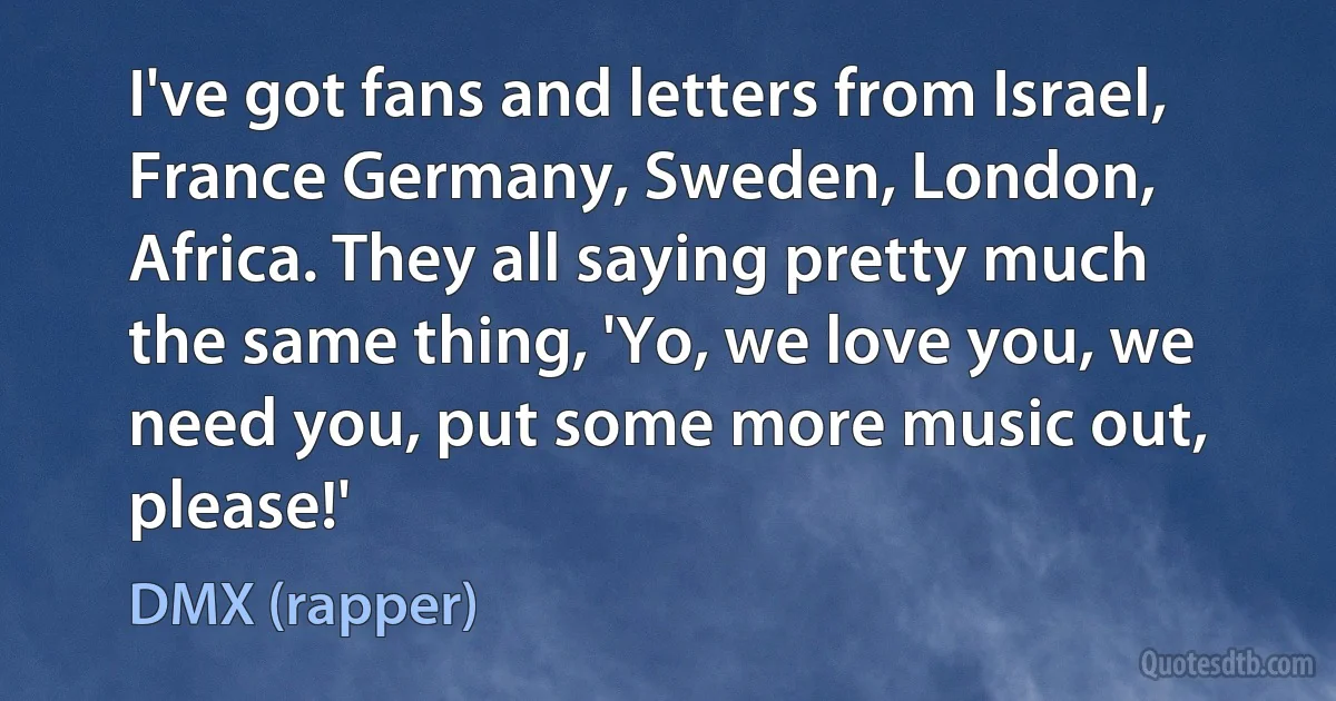 I've got fans and letters from Israel, France Germany, Sweden, London, Africa. They all saying pretty much the same thing, 'Yo, we love you, we need you, put some more music out, please!' (DMX (rapper))