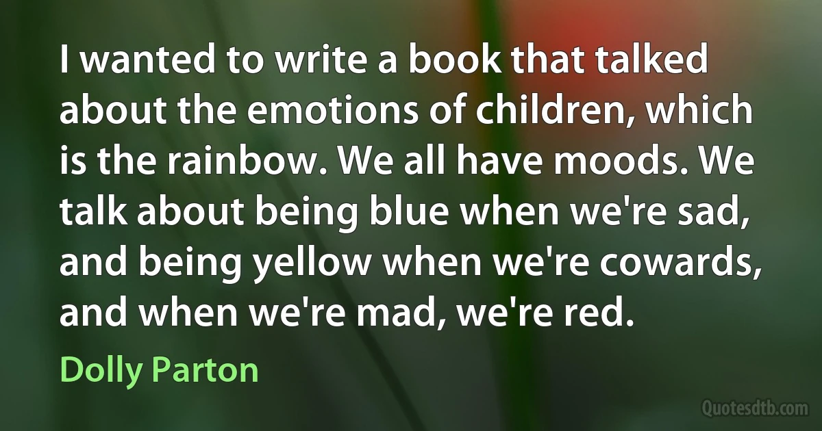 I wanted to write a book that talked about the emotions of children, which is the rainbow. We all have moods. We talk about being blue when we're sad, and being yellow when we're cowards, and when we're mad, we're red. (Dolly Parton)