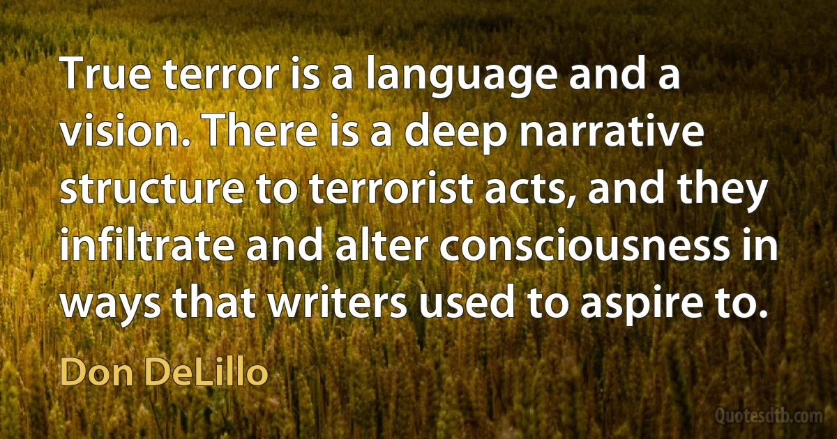 True terror is a language and a vision. There is a deep narrative structure to terrorist acts, and they infiltrate and alter consciousness in ways that writers used to aspire to. (Don DeLillo)