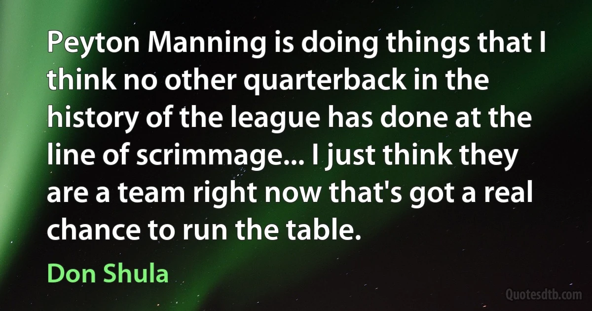 Peyton Manning is doing things that I think no other quarterback in the history of the league has done at the line of scrimmage... I just think they are a team right now that's got a real chance to run the table. (Don Shula)