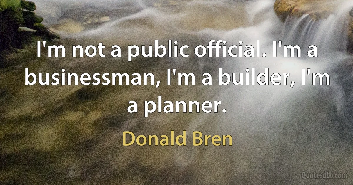 I'm not a public official. I'm a businessman, I'm a builder, I'm a planner. (Donald Bren)