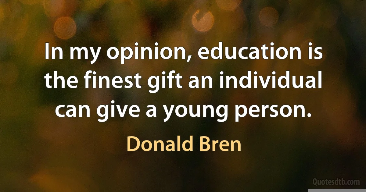 In my opinion, education is the finest gift an individual can give a young person. (Donald Bren)