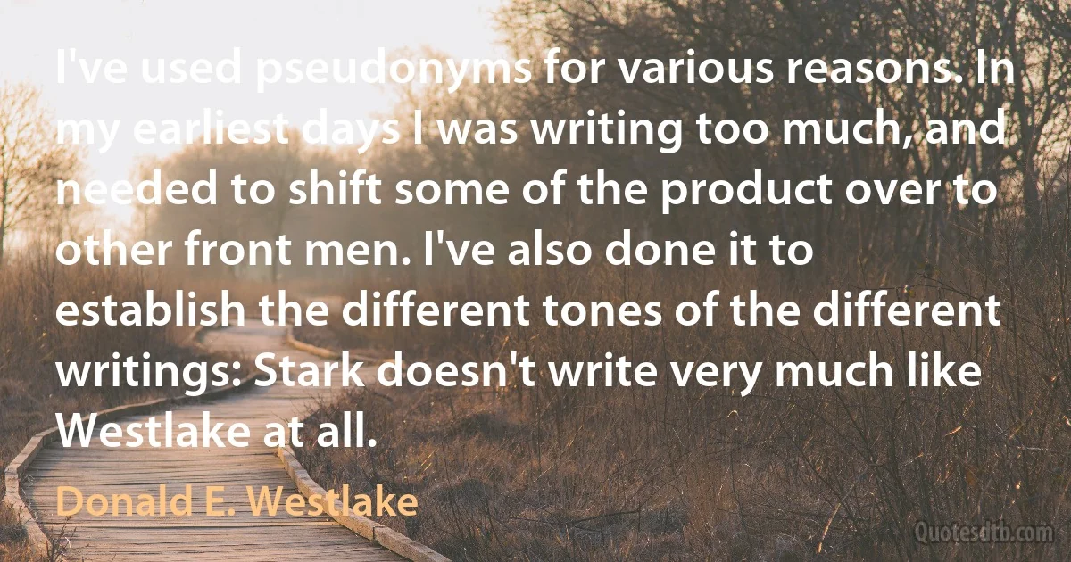 I've used pseudonyms for various reasons. In my earliest days I was writing too much, and needed to shift some of the product over to other front men. I've also done it to establish the different tones of the different writings: Stark doesn't write very much like Westlake at all. (Donald E. Westlake)