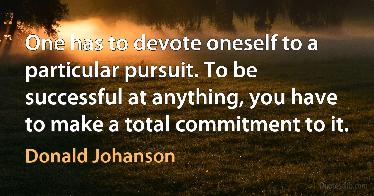 One has to devote oneself to a particular pursuit. To be successful at anything, you have to make a total commitment to it. (Donald Johanson)