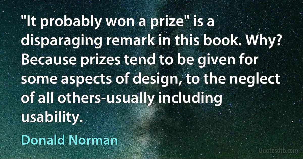 "It probably won a prize" is a disparaging remark in this book. Why? Because prizes tend to be given for some aspects of design, to the neglect of all others-usually including usability. (Donald Norman)