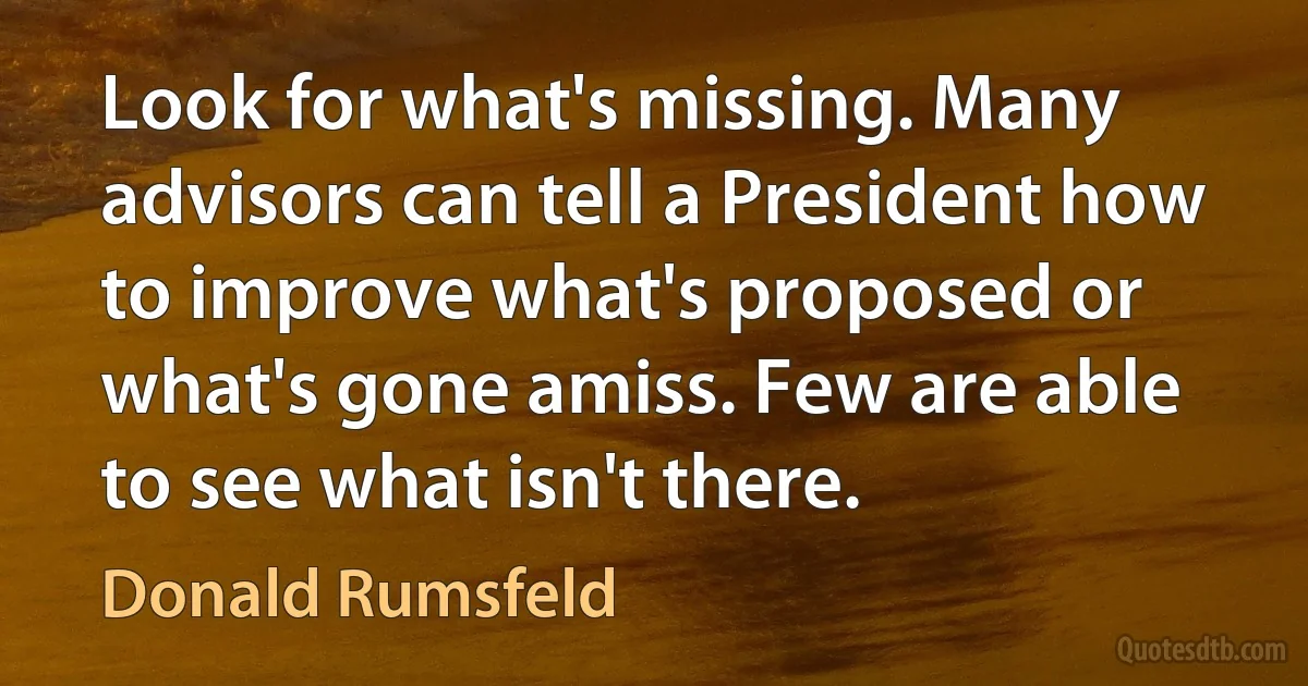 Look for what's missing. Many advisors can tell a President how to improve what's proposed or what's gone amiss. Few are able to see what isn't there. (Donald Rumsfeld)