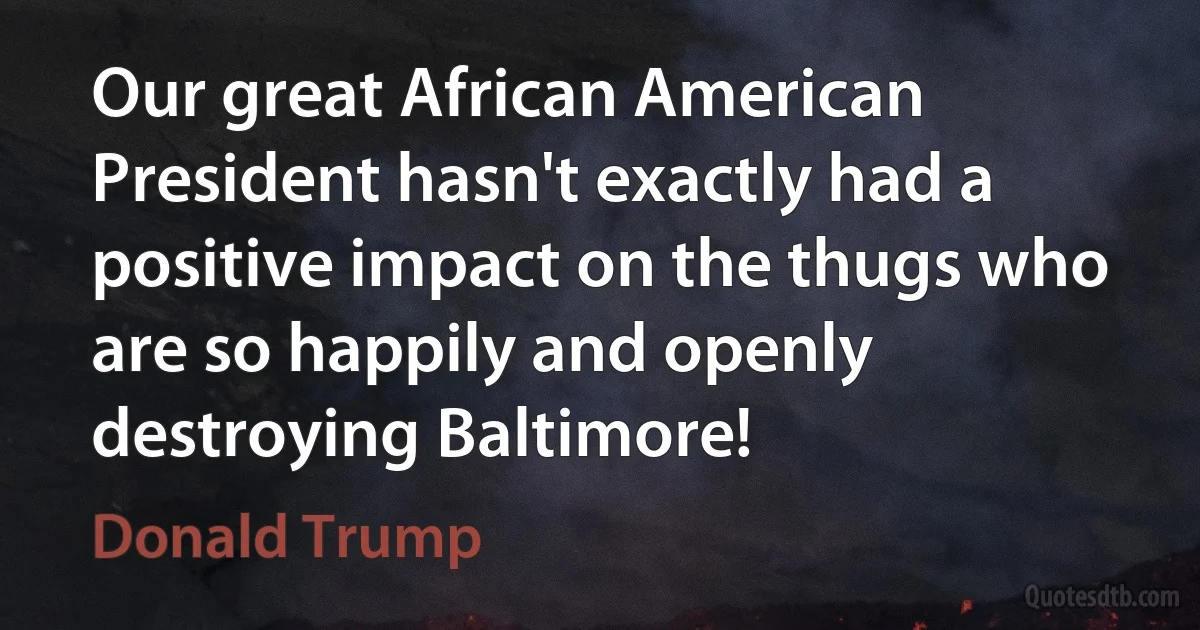 Our great African American President hasn't exactly had a positive impact on the thugs who are so happily and openly destroying Baltimore! (Donald Trump)