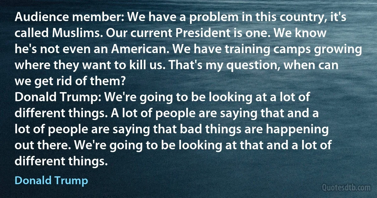 Audience member: We have a problem in this country, it's called Muslims. Our current President is one. We know he's not even an American. We have training camps growing where they want to kill us. That's my question, when can we get rid of them?
Donald Trump: We're going to be looking at a lot of different things. A lot of people are saying that and a lot of people are saying that bad things are happening out there. We're going to be looking at that and a lot of different things. (Donald Trump)