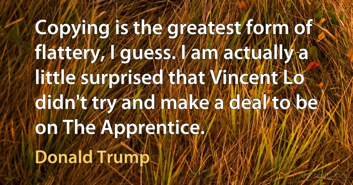 Copying is the greatest form of flattery, I guess. I am actually a little surprised that Vincent Lo didn't try and make a deal to be on The Apprentice. (Donald Trump)