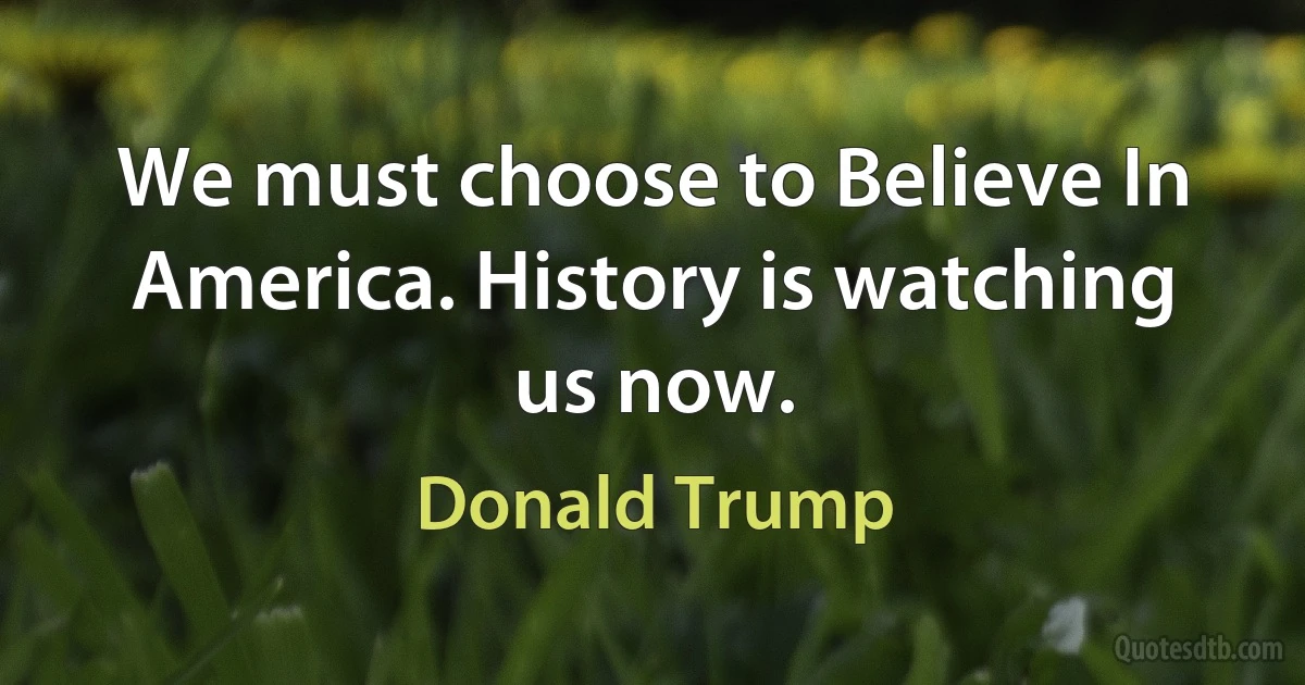 We must choose to Believe In America. History is watching us now. (Donald Trump)