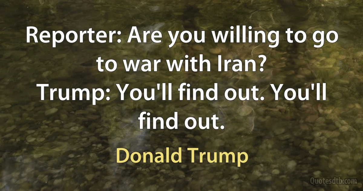 Reporter: Are you willing to go to war with Iran?
Trump: You'll find out. You'll find out. (Donald Trump)