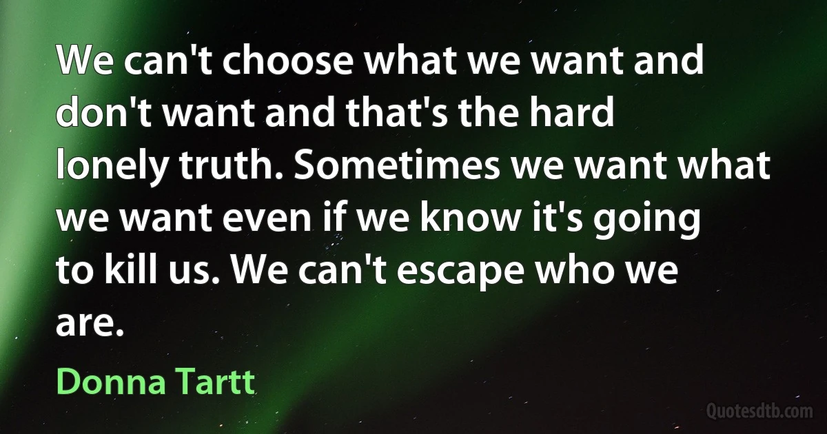 We can't choose what we want and don't want and that's the hard lonely truth. Sometimes we want what we want even if we know it's going to kill us. We can't escape who we are. (Donna Tartt)