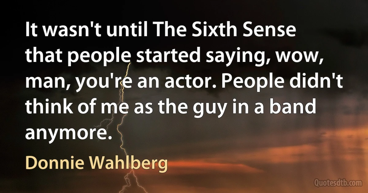 It wasn't until The Sixth Sense that people started saying, wow, man, you're an actor. People didn't think of me as the guy in a band anymore. (Donnie Wahlberg)