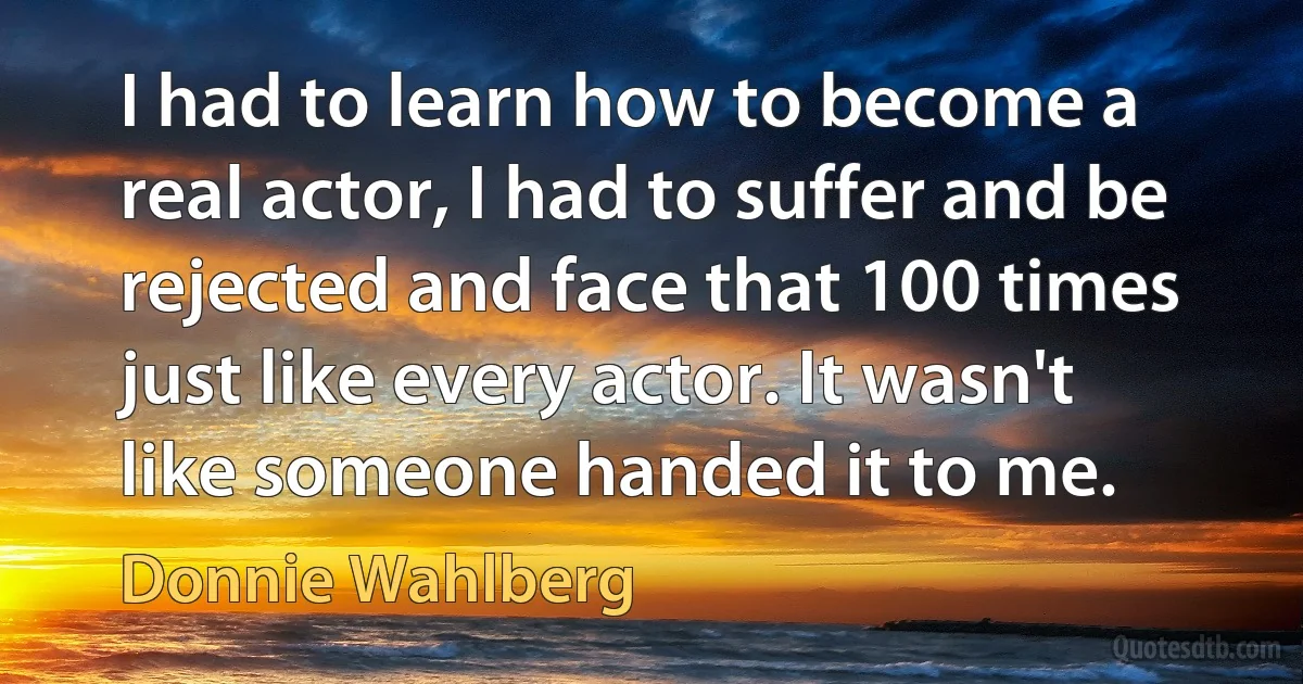 I had to learn how to become a real actor, I had to suffer and be rejected and face that 100 times just like every actor. It wasn't like someone handed it to me. (Donnie Wahlberg)