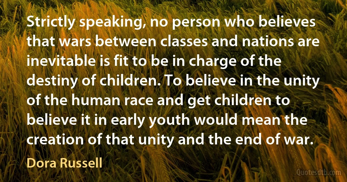 Strictly speaking, no person who believes that wars between classes and nations are inevitable is fit to be in charge of the destiny of children. To believe in the unity of the human race and get children to believe it in early youth would mean the creation of that unity and the end of war. (Dora Russell)