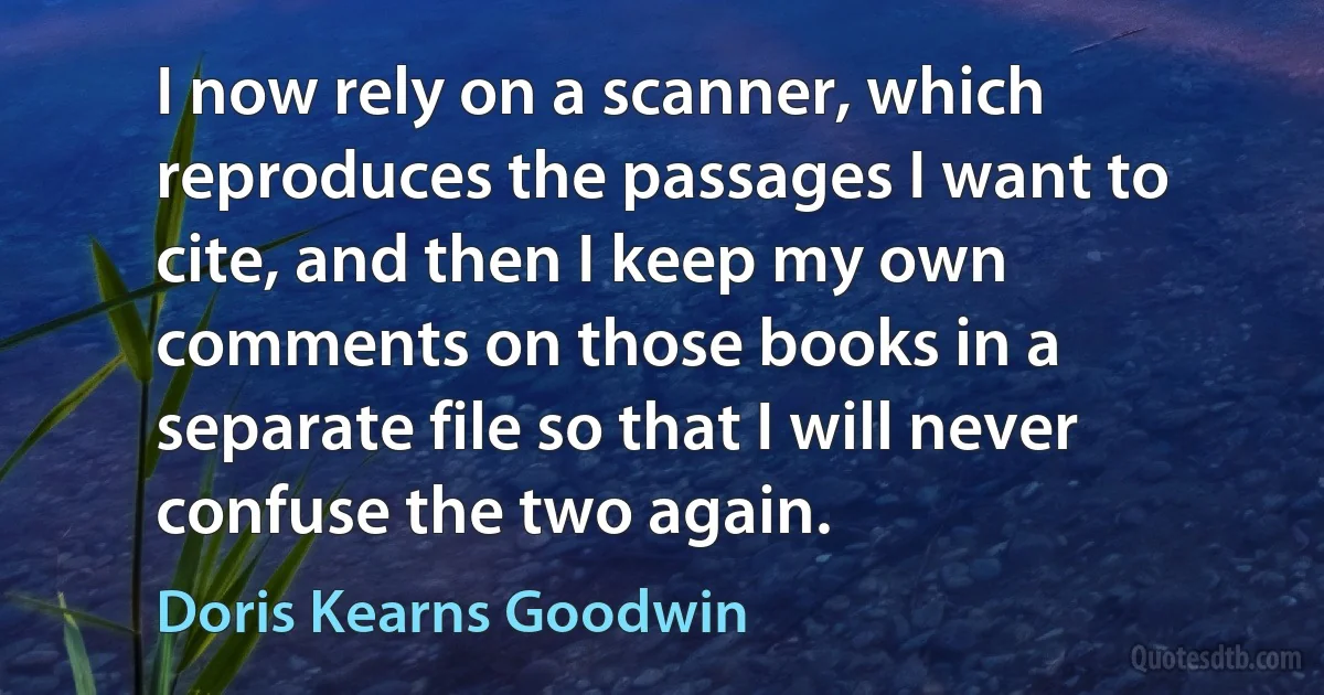 I now rely on a scanner, which reproduces the passages I want to cite, and then I keep my own comments on those books in a separate file so that I will never confuse the two again. (Doris Kearns Goodwin)