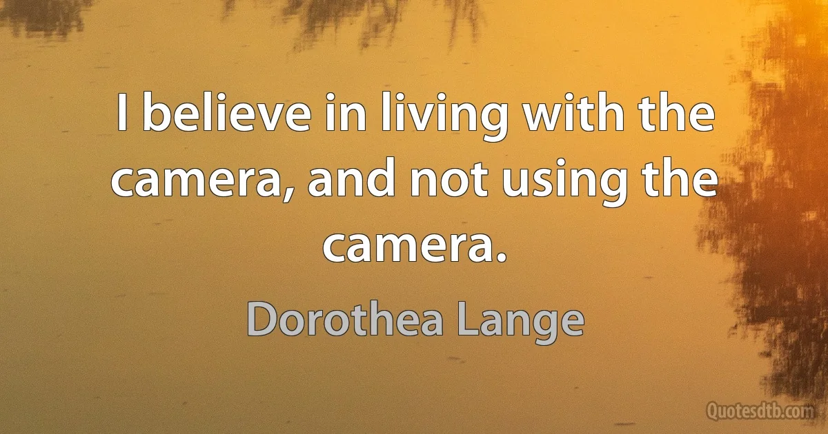 I believe in living with the camera, and not using the camera. (Dorothea Lange)