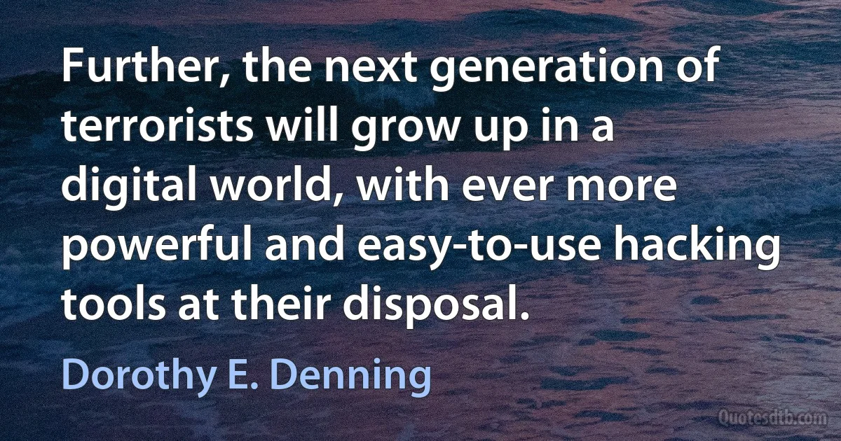 Further, the next generation of terrorists will grow up in a digital world, with ever more powerful and easy-to-use hacking tools at their disposal. (Dorothy E. Denning)