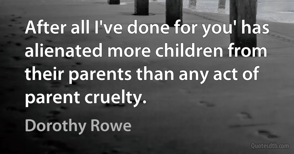 After all I've done for you' has alienated more children from their parents than any act of parent cruelty. (Dorothy Rowe)