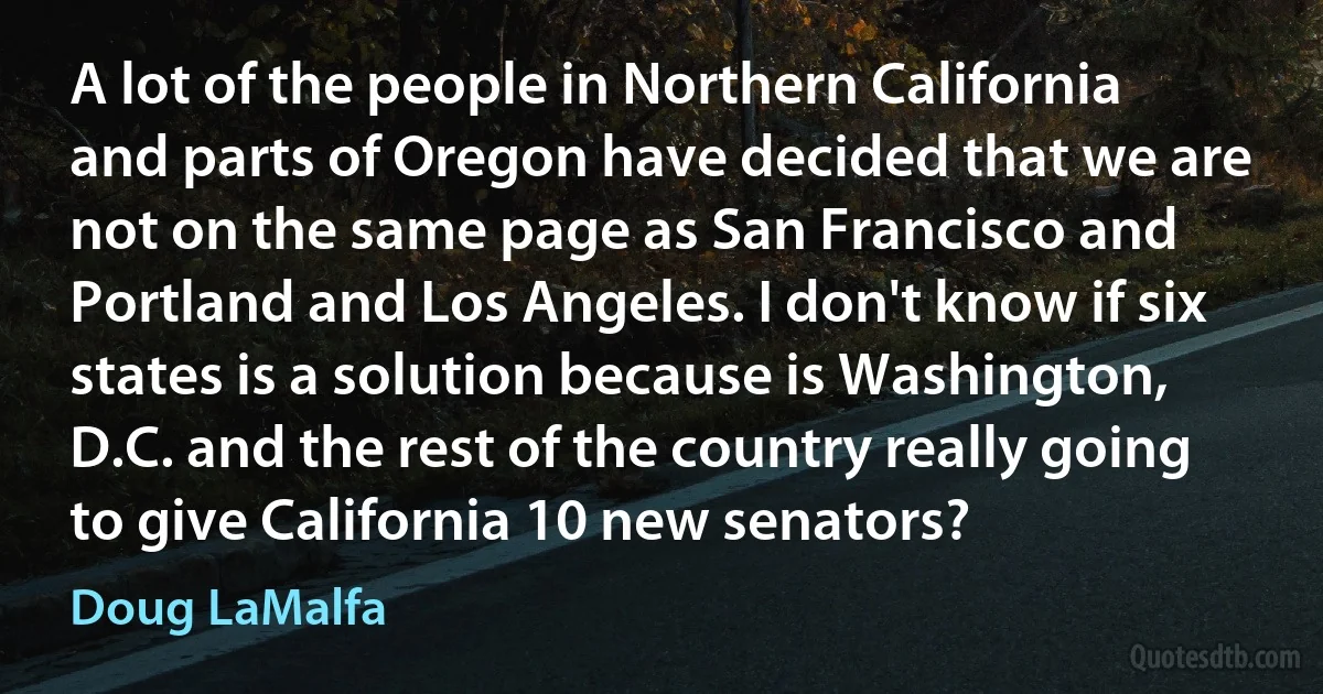 A lot of the people in Northern California and parts of Oregon have decided that we are not on the same page as San Francisco and Portland and Los Angeles. I don't know if six states is a solution because is Washington, D.C. and the rest of the country really going to give California 10 new senators? (Doug LaMalfa)