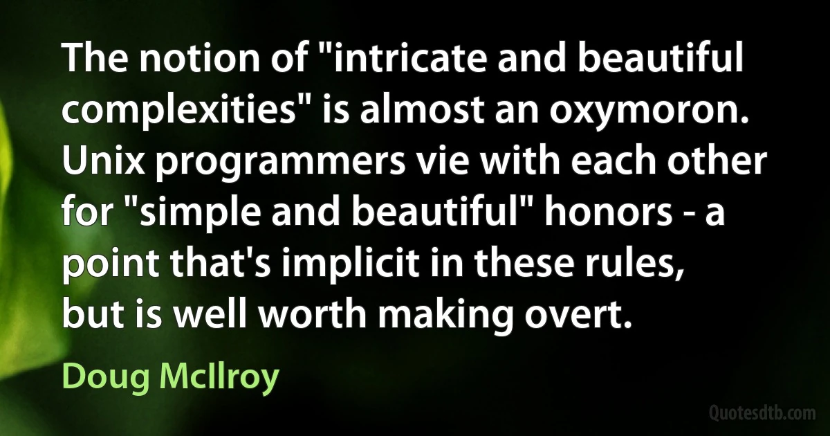 The notion of "intricate and beautiful complexities" is almost an oxymoron. Unix programmers vie with each other for "simple and beautiful" honors - a point that's implicit in these rules, but is well worth making overt. (Doug McIlroy)