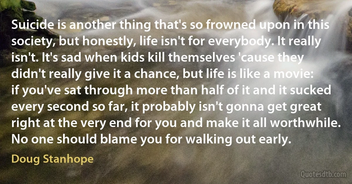 Suicide is another thing that's so frowned upon in this society, but honestly, life isn't for everybody. It really isn't. It's sad when kids kill themselves 'cause they didn't really give it a chance, but life is like a movie: if you've sat through more than half of it and it sucked every second so far, it probably isn't gonna get great right at the very end for you and make it all worthwhile. No one should blame you for walking out early. (Doug Stanhope)