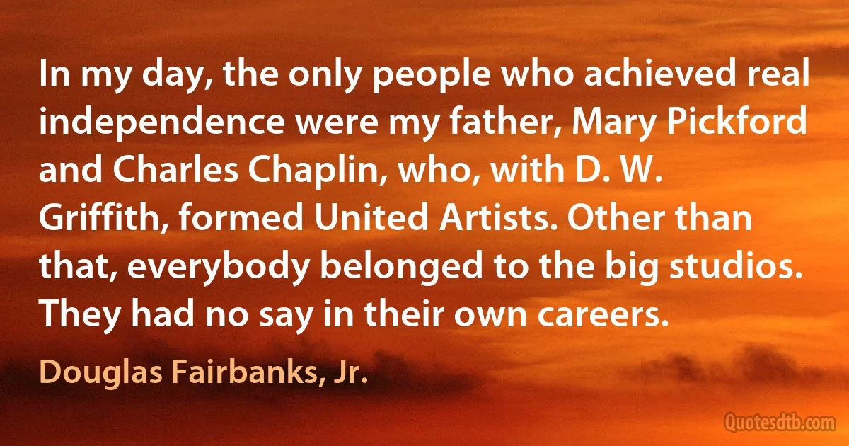 In my day, the only people who achieved real independence were my father, Mary Pickford and Charles Chaplin, who, with D. W. Griffith, formed United Artists. Other than that, everybody belonged to the big studios. They had no say in their own careers. (Douglas Fairbanks, Jr.)