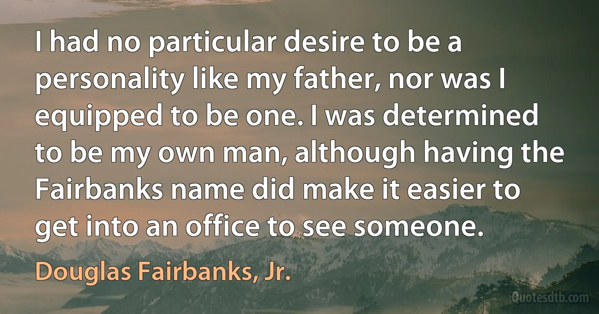 I had no particular desire to be a personality like my father, nor was I equipped to be one. I was determined to be my own man, although having the Fairbanks name did make it easier to get into an office to see someone. (Douglas Fairbanks, Jr.)