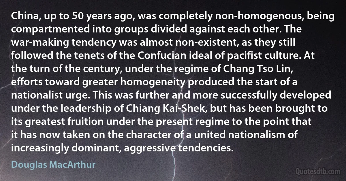 China, up to 50 years ago, was completely non-homogenous, being compartmented into groups divided against each other. The war-making tendency was almost non-existent, as they still followed the tenets of the Confucian ideal of pacifist culture. At the turn of the century, under the regime of Chang Tso Lin, efforts toward greater homogeneity produced the start of a nationalist urge. This was further and more successfully developed under the leadership of Chiang Kai-Shek, but has been brought to its greatest fruition under the present regime to the point that it has now taken on the character of a united nationalism of increasingly dominant, aggressive tendencies. (Douglas MacArthur)