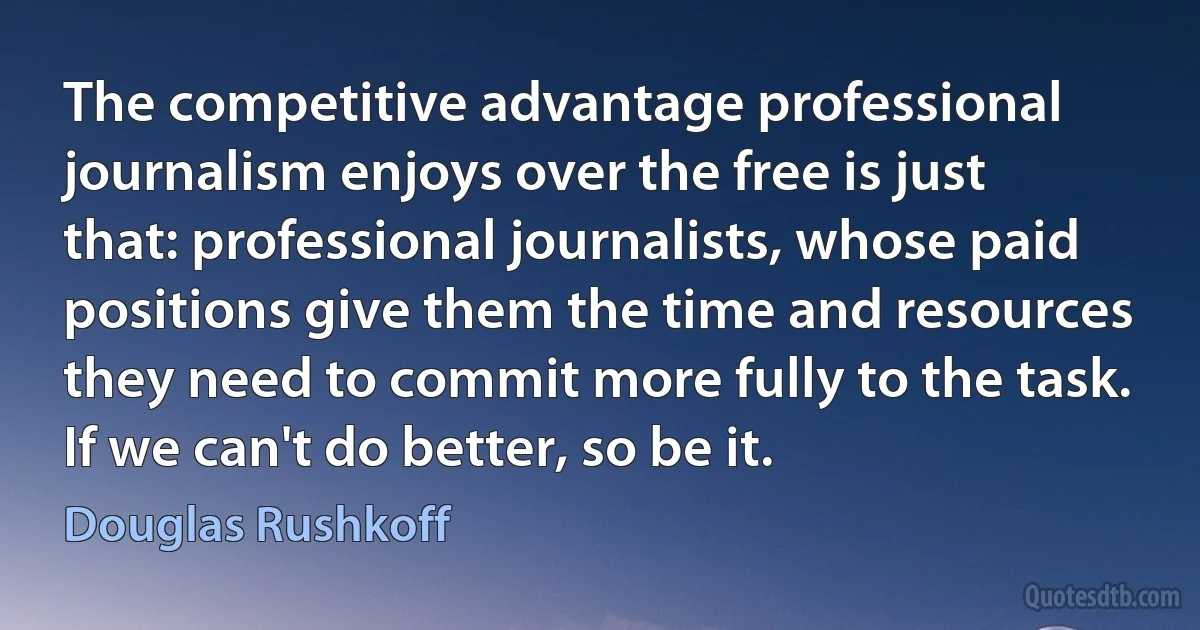 The competitive advantage professional journalism enjoys over the free is just that: professional journalists, whose paid positions give them the time and resources they need to commit more fully to the task. If we can't do better, so be it. (Douglas Rushkoff)