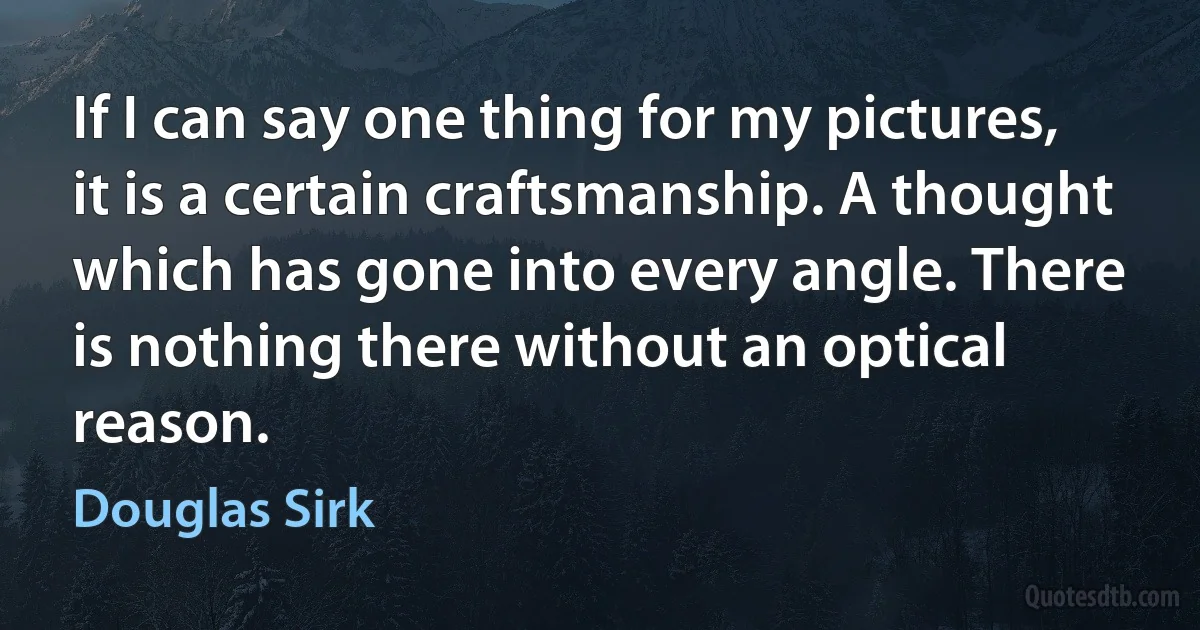 If I can say one thing for my pictures, it is a certain craftsmanship. A thought which has gone into every angle. There is nothing there without an optical reason. (Douglas Sirk)