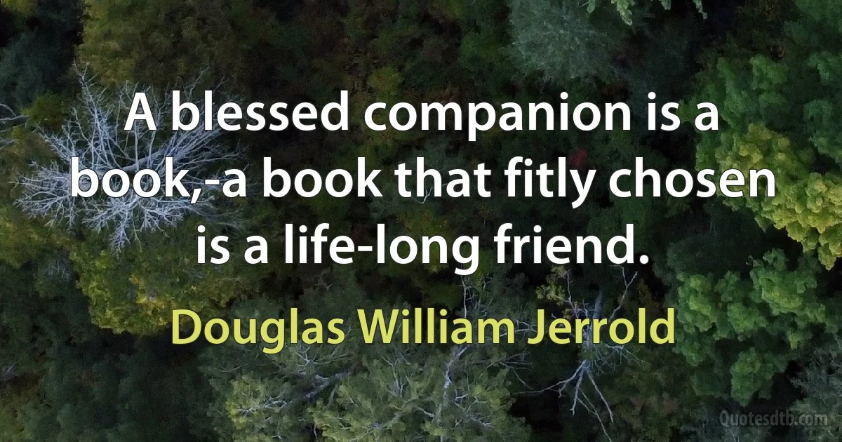 A blessed companion is a book,-a book that fitly chosen is a life-long friend. (Douglas William Jerrold)