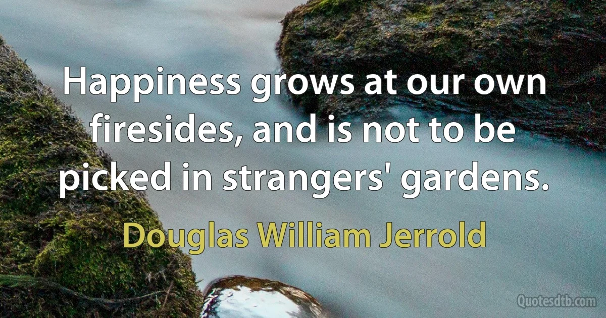 Happiness grows at our own firesides, and is not to be picked in strangers' gardens. (Douglas William Jerrold)