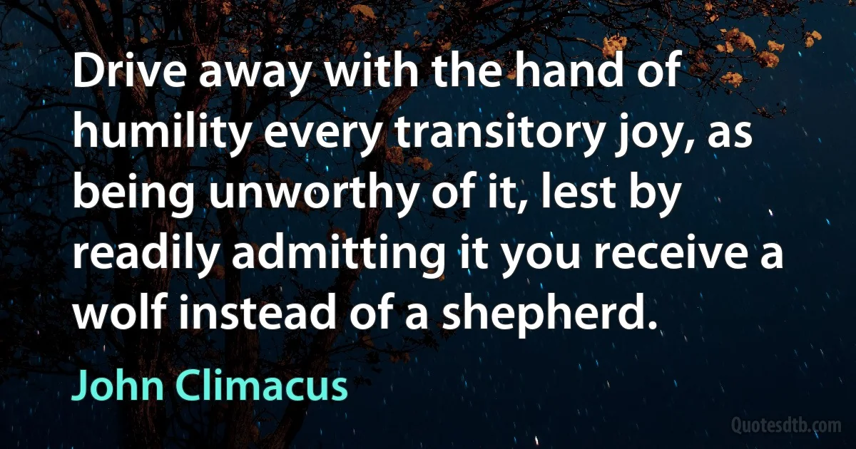 Drive away with the hand of humility every transitory joy, as being unworthy of it, lest by readily admitting it you receive a wolf instead of a shepherd. (John Climacus)