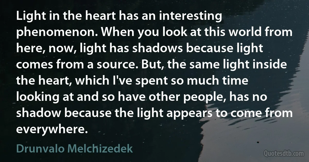 Light in the heart has an interesting phenomenon. When you look at this world from here, now, light has shadows because light comes from a source. But, the same light inside the heart, which I've spent so much time looking at and so have other people, has no shadow because the light appears to come from everywhere. (Drunvalo Melchizedek)