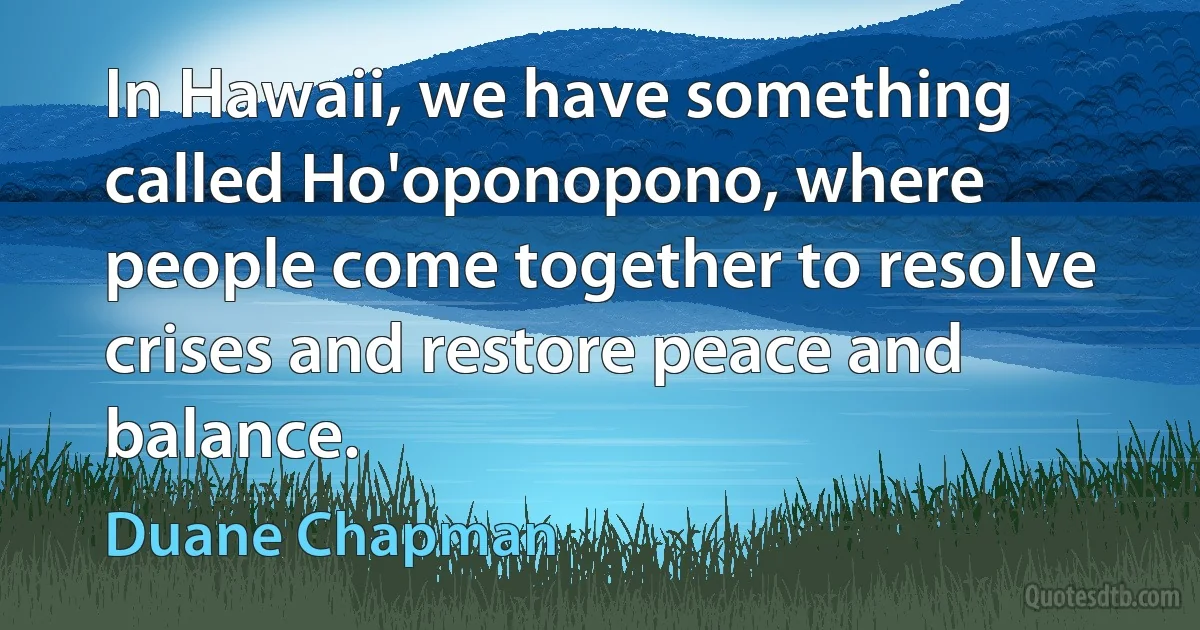 In Hawaii, we have something called Ho'oponopono, where people come together to resolve crises and restore peace and balance. (Duane Chapman)