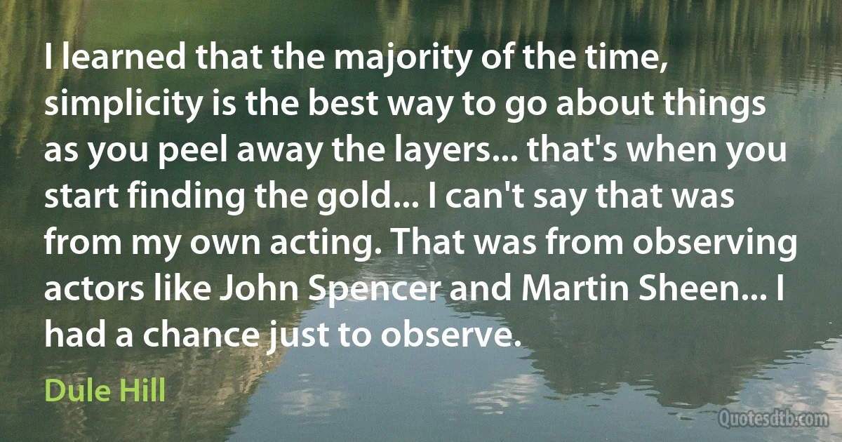 I learned that the majority of the time, simplicity is the best way to go about things as you peel away the layers... that's when you start finding the gold... I can't say that was from my own acting. That was from observing actors like John Spencer and Martin Sheen... I had a chance just to observe. (Dule Hill)