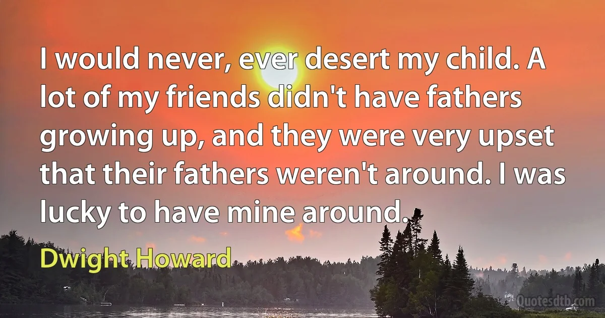 I would never, ever desert my child. A lot of my friends didn't have fathers growing up, and they were very upset that their fathers weren't around. I was lucky to have mine around. (Dwight Howard)