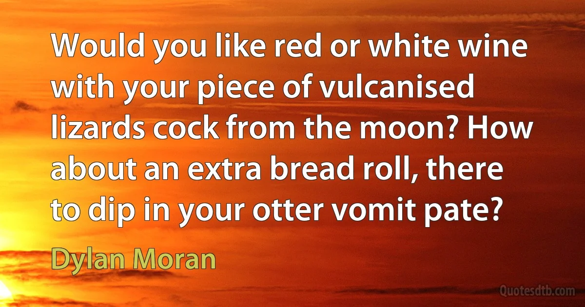 Would you like red or white wine with your piece of vulcanised lizards cock from the moon? How about an extra bread roll, there to dip in your otter vomit pate? (Dylan Moran)